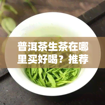 普洱茶生茶在哪里买好喝？推荐几个优质购买地