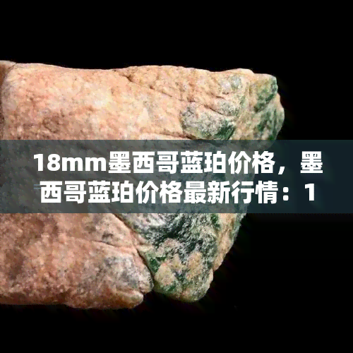 18mm墨西哥蓝珀价格，墨西哥蓝珀价格最新行情：18mm规格参考价一览