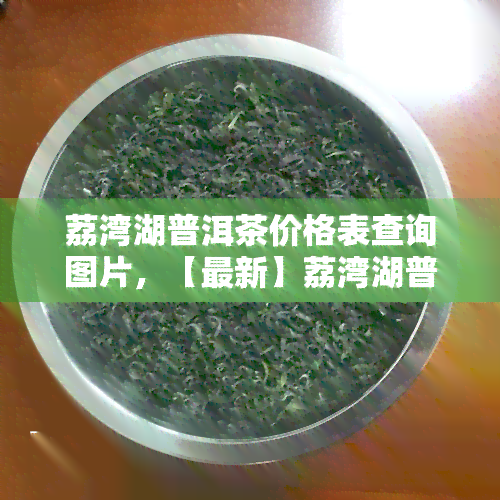 荔湾湖普洱茶价格表查询图片，【最新】荔湾湖普洱茶价格表图片全览，一图了解市场价格！