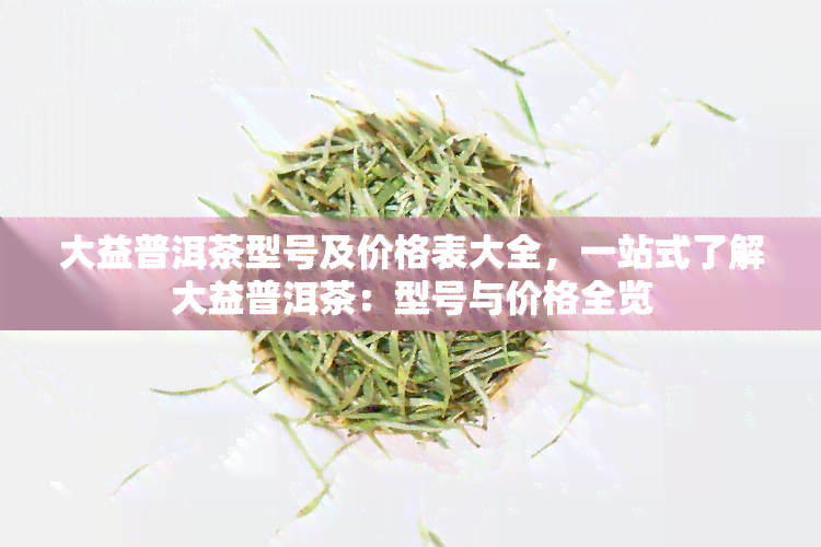 大益普洱茶型号及价格表大全，一站式了解大益普洱茶：型号与价格全览