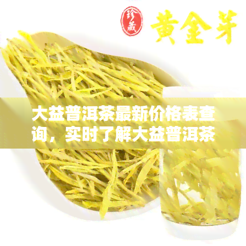 大益普洱茶最新价格表查询，实时了解大益普洱茶最新价格，一文带你看清市场走势！