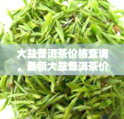 大益普洱茶价格查询，最新大益普洱茶价格一览，让您轻松了解市场行情！