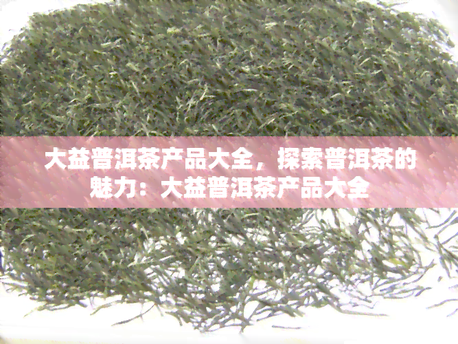 大益普洱茶产品大全，探索普洱茶的魅力：大益普洱茶产品大全