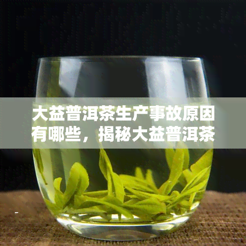 大益普洱茶生产事故原因有哪些，揭秘大益普洱茶生产事故原因