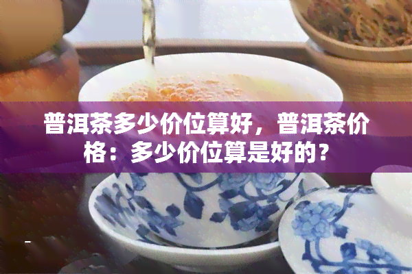 普洱茶多少价位算好，普洱茶价格：多少价位算是好的？