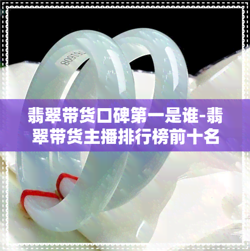 翡翠带货口碑之一是谁-翡翠带货主播排行榜前十名