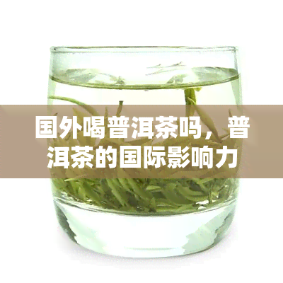 国外喝普洱茶吗，普洱茶的国际影响力：国外是否也喜欢喝普洱茶？