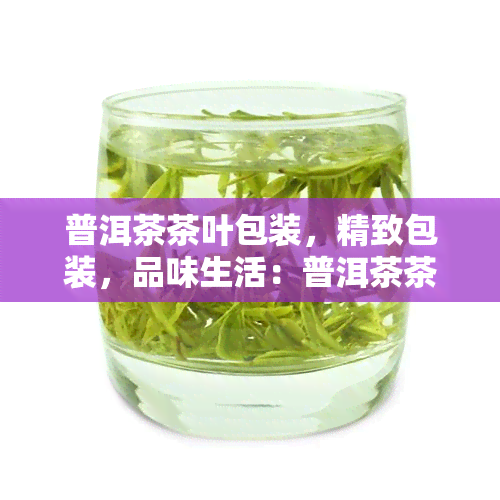 普洱茶茶叶包装，精致包装，品味生活：普洱茶茶叶的完美呈现