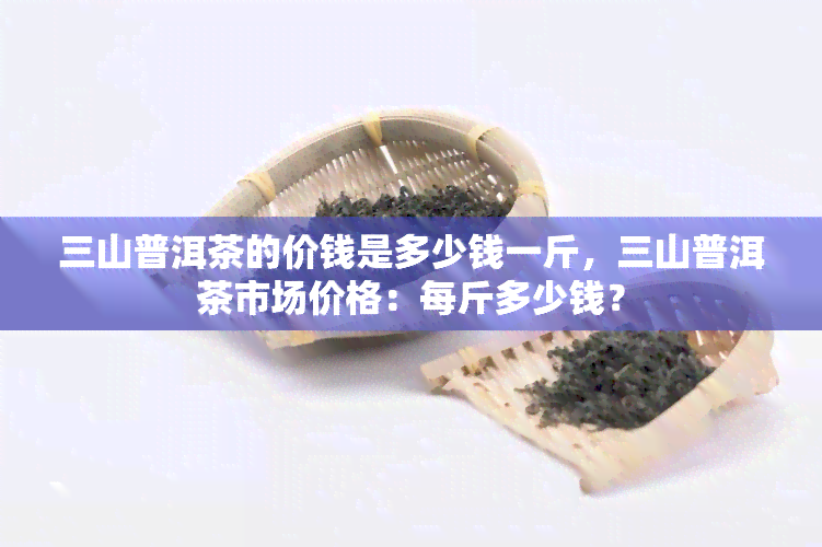 三山普洱茶的价钱是多少钱一斤，三山普洱茶市场价格：每斤多少钱？