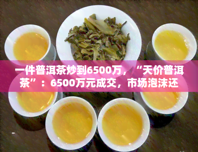 一件普洱茶炒到6500万，“天价普洱茶”：6500万元成交，市场泡沫还是价值体现？