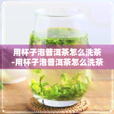 用杯子泡普洱茶怎么洗茶-用杯子泡普洱茶怎么洗茶垢