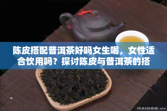 陈皮搭配普洱茶好吗女生喝，女性适合饮用吗？探讨陈皮与普洱茶的搭配效果