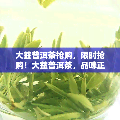 大益普洱茶抢购，限时抢购！大益普洱茶，品味正宗云南好茶！