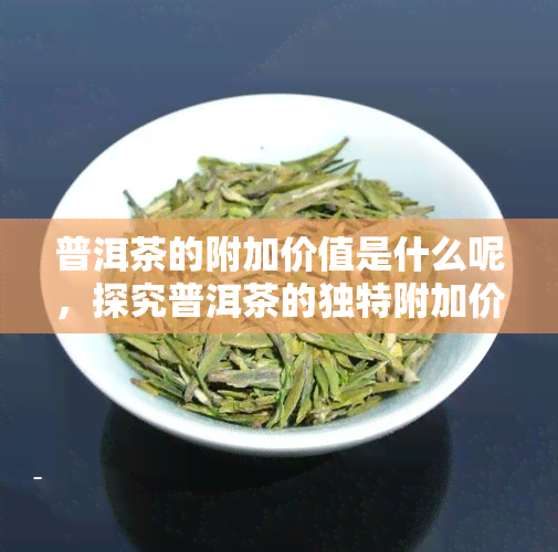 普洱茶的附加价值是什么呢，探究普洱茶的独特附加价值