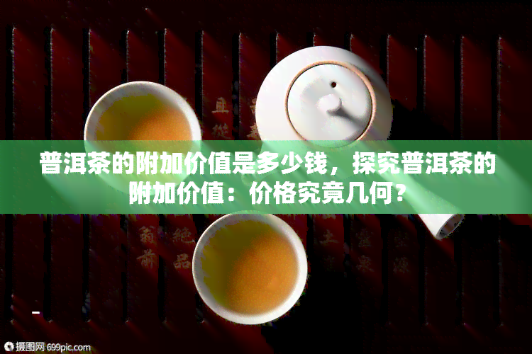 普洱茶的附加价值是多少钱，探究普洱茶的附加价值：价格究竟几何？