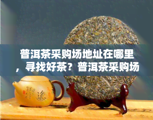 普洱茶采购场地址在哪里，寻找好茶？普洱茶采购场的地址大全！