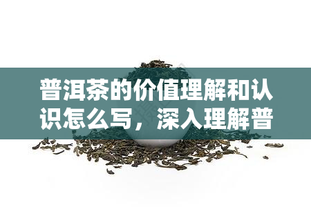 普洱茶的价值理解和认识怎么写，深入理解普洱茶的价值：一次全面的认识之旅