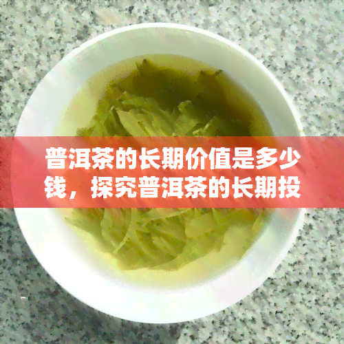 普洱茶的长期价值是多少钱，探究普洱茶的长期投资价值：一份详细的价格分析报告