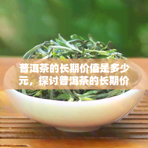 普洱茶的长期价值是多少元，探讨普洱茶的长期价值：超越价格的认知