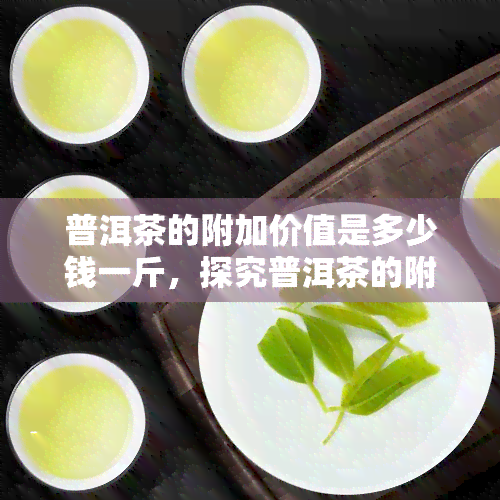 普洱茶的附加价值是多少钱一斤，探究普洱茶的附加价值：每斤价格多少？