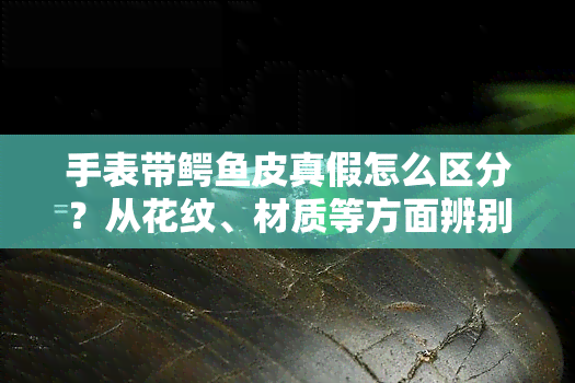 手表带鳄皮真假怎么区分？从花纹、材质等方面辨别真伪！