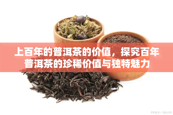 上百年的普洱茶的价值，探究百年普洱茶的珍稀价值与独特魅力