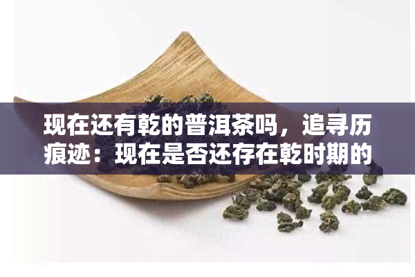 现在还有乾的普洱茶吗，追寻历痕迹：现在是否还存在乾时期的普洱茶？