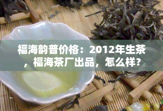 福海韵普价格：2012年生茶，福海茶厂出品，怎么样？