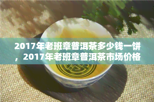 2017年老班章普洱茶多少钱一饼，2017年老班章普洱茶市场价格分析：一饼价格多少？