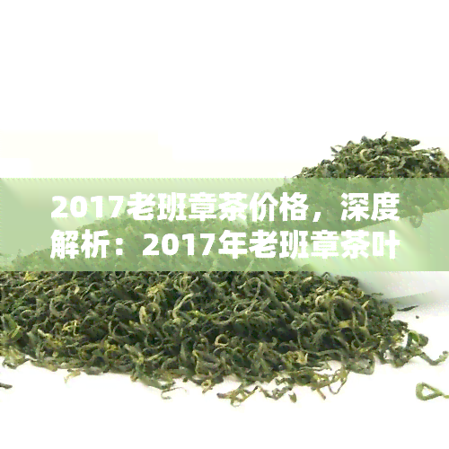 2017老班章茶价格，深度解析：2017年老班章茶叶市场价格走势及收藏价值