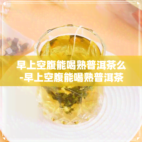 早上空腹能喝熟普洱茶么-早上空腹能喝熟普洱茶么吗