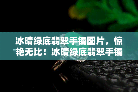 冰晴绿底翡翠手镯图片，惊艳无比！冰晴绿底翡翠手镯高清实拍图欣赏