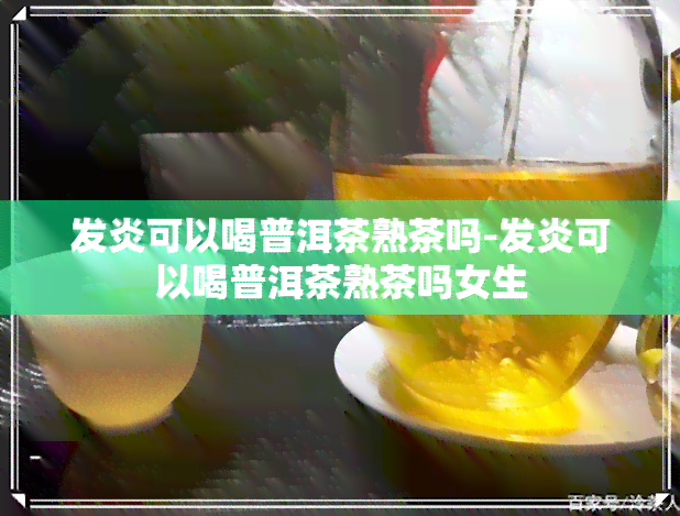 发炎可以喝普洱茶熟茶吗-发炎可以喝普洱茶熟茶吗女生