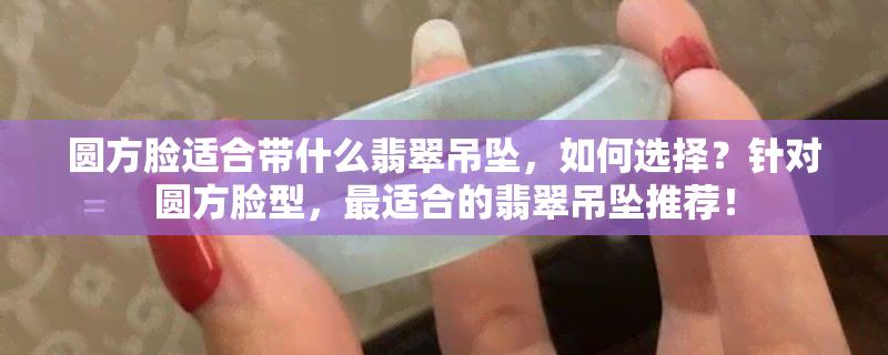 圆方脸适合带什么翡翠吊坠，如何选择？针对圆方脸型，最适合的翡翠吊坠推荐！