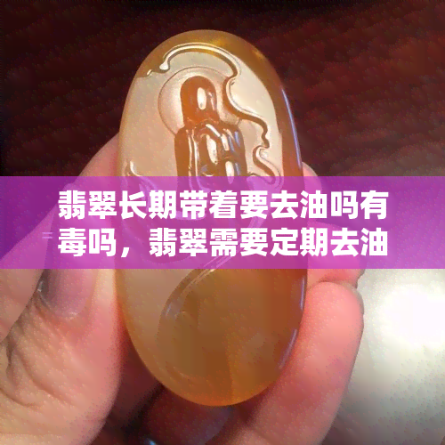 翡翠长期带着要去油吗有吗，翡翠需要定期去油？关于翡翠的谣言与真相