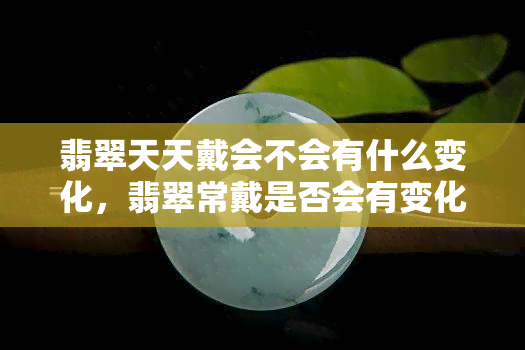 翡翠天天戴会不会有什么变化，翡翠常戴是否会有变化？探讨天天佩戴的影响