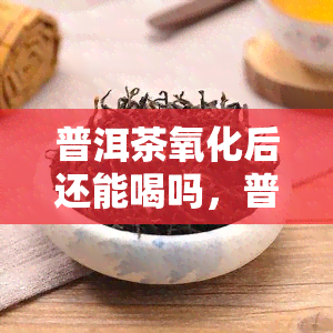 普洱茶氧化后还能喝吗，普洱茶氧化后是否还能饮用？探讨其影响与解决方案