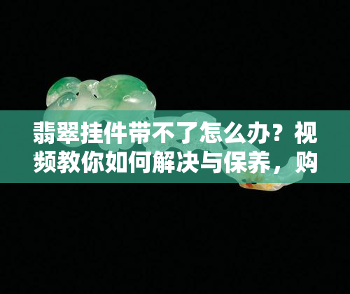 翡翠挂件带不了怎么办？视频教你如何解决与保养，购买后是否立即佩戴？