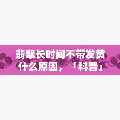 翡翠长时间不带发黄什么原因，「科普」翡翠为什么长时间不戴也会变黄？原因你一定要知道！