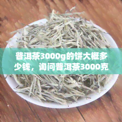 普洱茶3000g的饼大概多少钱，询问普洱茶3000克饼的价格是多少？