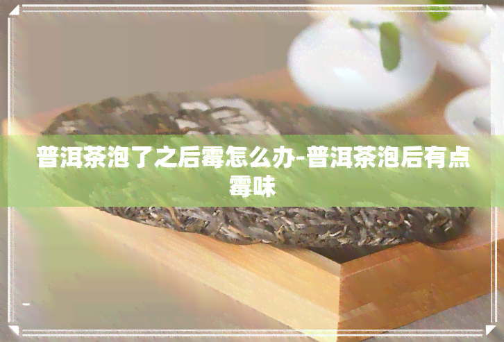 普洱茶泡了之后霉怎么办-普洱茶泡后有点霉味