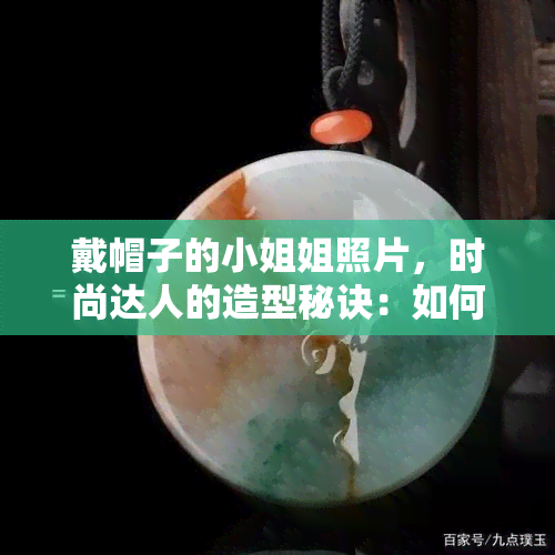 戴帽子的 *** 姐照片，时尚达人的造型秘诀：如何搭配一顶漂亮的帽子