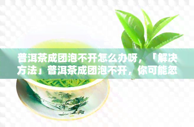 普洱茶成团泡不开怎么办呀，「解决方法」普洱茶成团泡不开，你可能忽略了这些步骤