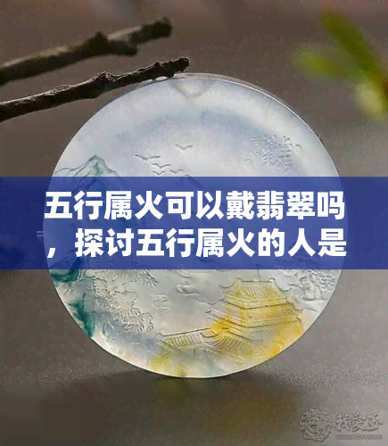 五行属火可以戴翡翠吗，探讨五行属火的人是否适合佩戴翡翠？