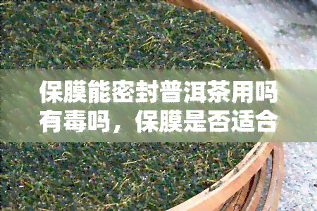 保膜能密封普洱茶用吗有吗，保膜是否适合密封普洱茶？使用有无副作用？