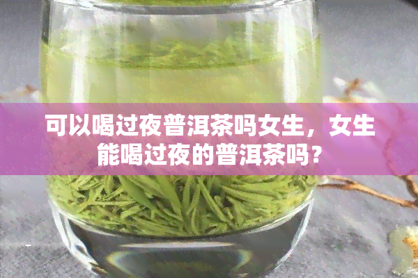 可以喝过夜普洱茶吗女生，女生能喝过夜的普洱茶吗？