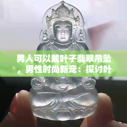 男人可以戴叶子翡翠吊坠，男性时尚新宠：探讨叶子翡翠吊坠的搭配与魅力