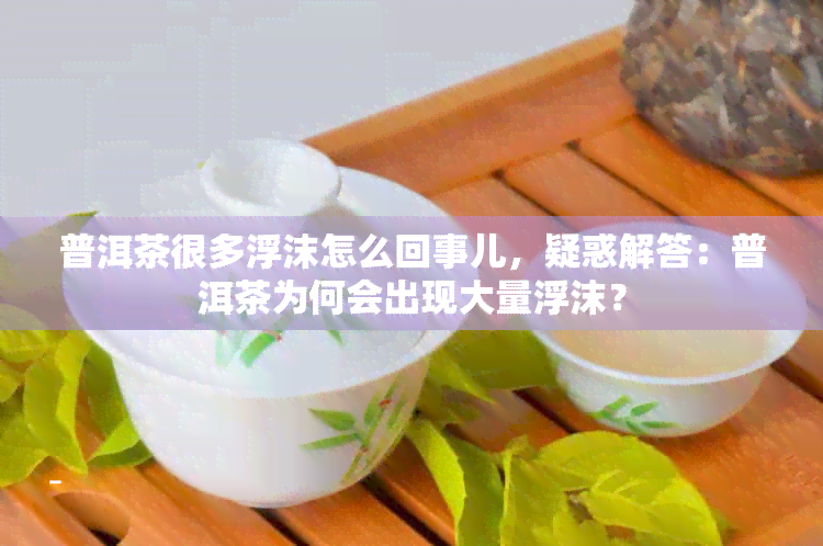 普洱茶很多浮沫怎么回事儿，疑惑解答：普洱茶为何会出现大量浮沫？