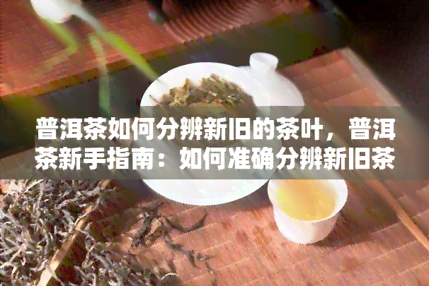 普洱茶如何分辨新旧的茶叶，普洱茶新手指南：如何准确分辨新旧茶叶？