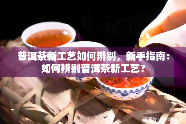 普洱茶新工艺如何辨别，新手指南：如何辨别普洱茶新工艺？